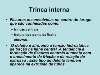Trinca interna  Fissuras desenvolvidas no centro do tarugo que são conhecidas como: trincas centrais fratura tipo ponta de flecha chevron. O defeito é atribuído à tensão hidrostática de tração na linha central .A tendência à formação de fissuras centrais aumenta com o crescimento da fricção e da relação de extrusão . Este tipo de defeito também aparece na extrusão de tubos.  