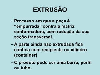 EXTRUSÃO Processo em que a peça é “empurrada” contra a matriz conformadora, com redução da sua seção transversal. A parte ainda não extrudada fica contida num recipiente ou cilindro (container) O produto pode ser uma barra, perfil ou tubo.  