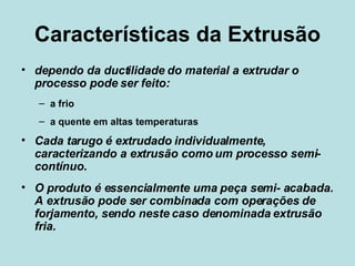 Características da Extrusão dependo da ductilidade do material a extrudar o processo pode ser feito: a frio  a quente em altas temperaturas Cada tarugo é extrudado individualmente, caracterizando a extrusão como um processo semi-contínuo.  O produto é essencialmente uma peça semi- acabada. A extrusão pode ser combinada com operações de forjamento, sendo neste caso denominada extrusão fria. 