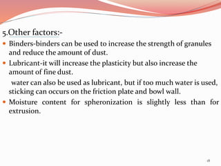 5.Other factors:-
 Binders-binders can be used to increase the strength of granules
and reduce the amount of dust.
 Lubricant-it will increase the plasticity but also increase the
amount of fine dust.
water can also be used as lubricant, but if too much water is used,
sticking can occurs on the friction plate and bowl wall.
 Moisture content for spheronization is slightly less than for
extrusion.
18
 