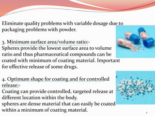Eliminate quality problems with variable dosage due to
packaging problems with powder.
3. Minimum surface area/volume ratio:-
Spheres provide the lowest surface area to volume
ratio and thus pharmaceutical compounds can be
coated with minimum of coating material. Important
for effective release of some drugs.
4. Optimum shape for coating and for controlled
release:-
Coating can provide controlled, targeted release at
different location within the body.
spheres are dense material that can easily be coated
within a minimum of coating material. 4
 