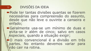 DIVISÕES DA IDEIA
Pode ter tantas divisões quantas se fizerem
necessárias para compreensão do assunto,
desde que não leve o ouvinte a canseira e
enfado;
Geralmente usa-se um mínimo de duas e
evita-se ir além de cinco; salvo em casos
especiais, quando a situação exigir;
O mais convencional é a divisão em três
partes. No entanto devemos variar para
não cair na rotina.
12
 