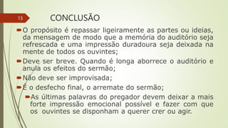 CONCLUSÃO
O propósito é repassar ligeiramente as partes ou ideias,
da mensagem de modo que a memória do auditório seja
refrescada e uma impressão duradoura seja deixada na
mente de todos os ouvintes;
Deve ser breve. Quando é longa aborrece o auditório e
anula os efeitos do sermão;
Não deve ser improvisada;
É o desfecho final, o arremate do sermão;
As últimas palavras do pregador devem deixar a mais
forte impressão emocional possível e fazer com que
os ouvintes se disponham a querer crer ou agir.
13
 
