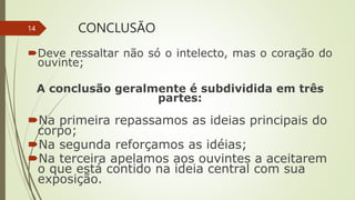 CONCLUSÃO
Deve ressaltar não só o intelecto, mas o coração do
ouvinte;
A conclusão geralmente é subdividida em três
partes:
Na primeira repassamos as ideias principais do
corpo;
Na segunda reforçamos as idéias;
Na terceira apelamos aos ouvintes a aceitarem
o que está contido na ideia central com sua
exposição.
14
 
