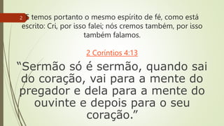 E temos portanto o mesmo espírito de fé, como está
escrito: Cri, por isso falei; nós cremos também, por isso
também falamos.
2 Coríntios 4:13
“Sermão só é sermão, quando sai
do coração, vai para a mente do
pregador e dela para a mente do
ouvinte e depois para o seu
coração.”
2
 