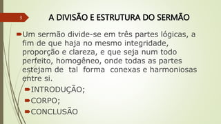 A DIVISÃO E ESTRUTURA DO SERMÃO
Um sermão divide-se em três partes lógicas, a
fim de que haja no mesmo integridade,
proporção e clareza, e que seja num todo
perfeito, homogêneo, onde todas as partes
estejam de tal forma conexas e harmoniosas
entre si.
INTRODUÇÃO;
CORPO;
CONCLUSÃO
3
 