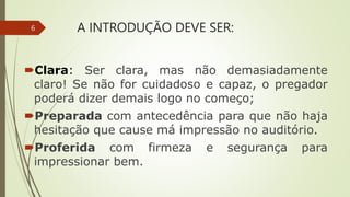 A INTRODUÇÃO DEVE SER:
Clara: Ser clara, mas não demasiadamente
claro! Se não for cuidadoso e capaz, o pregador
poderá dizer demais logo no começo;
Preparada com antecedência para que não haja
hesitação que cause má impressão no auditório.
Proferida com firmeza e segurança para
impressionar bem.
6
 