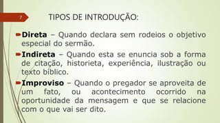 TIPOS DE INTRODUÇÃO:
Direta – Quando declara sem rodeios o objetivo
especial do sermão.
Indireta – Quando esta se enuncia sob a forma
de citação, historieta, experiência, ilustração ou
texto bíblico.
Improviso – Quando o pregador se aproveita de
um fato, ou acontecimento ocorrido na
oportunidade da mensagem e que se relacione
com o que vai ser dito.
7
 