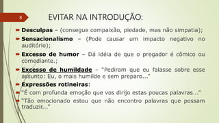 EVITAR NA INTRODUÇÃO:
 Desculpas – (consegue compaixão, piedade, mas não simpatia);
 Sensacionalismo – (Pode causar um impacto negativo no
auditório);
 Excesso de humor – Dá idéia de que o pregador é cômico ou
comediante.;
 Excesso de humildade – “Pediram que eu falasse sobre esse
assunto: Eu, o mais humilde e sem preparo...”
 Expressões rotineiras:
 “É com profunda emoção que vos dirijo estas poucas palavras...”
 “Tão emocionado estou que não encontro palavras que possam
traduzir...”
8
 