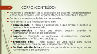 CORPO (CONTEÚDO)
 No corpo o pregador faz a exposição do assunto fundamentando
a tese com citações, com argumentações consistentes e lógicas;
 Contém a apresentação básica do sermão;
 Para atingir a sua finalidade deve ser:
Convincente: A força de persuasão é que levará o público a
aceitar a tese apresentada;
Compreensivo – Para que todos possam atender e
acompanhar as idéias do expositor;
Lógico – Dirigindo o raciocínio naturalmente. Gradual,
progressivo, climático e cronológico;
Transição Fácil – Não passar de uma idéia para outra
abruptamente, mas natural e imperceptivelmente;
De Unidade Perfeita – Como as partes de uma laranja que se
harmonizam e se completam;
9
 