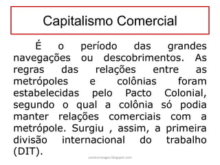 Capitalismo Comercial
É o período das grandes
navegações ou descobrimentos. As
regras das relações entre as
metrópoles e colônias foram
estabelecidas pelo Pacto Colonial,
segundo o qual a colônia só podia
manter relações comerciais com a
metrópole. Surgiu , assim, a primeira
divisão internacional do trabalho
(DIT). carolcorreageo.blogspot.com
 