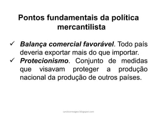Pontos fundamentais da política
mercantilista
 Balança comercial favorável. Todo país
deveria exportar mais do que importar.
 Protecionismo. Conjunto de medidas
que visavam proteger a produção
nacional da produção de outros países.
carolcorreageo.blogspot.com
 
