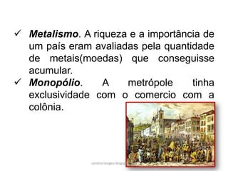  Metalismo. A riqueza e a importância de
um país eram avaliadas pela quantidade
de metais(moedas) que conseguisse
acumular.
 Monopólio. A metrópole tinha
exclusividade com o comercio com a
colônia.
carolcorreageo.blogspot.com
 