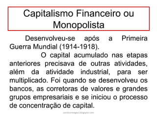 Desenvolveu-se após a Primeira
Guerra Mundial (1914-1918).
O capital acumulado nas etapas
anteriores precisava de outras atividades,
além da atividade industrial, para ser
multiplicado. Foi quando se desenvolveu os
bancos, as corretoras de valores e grandes
grupos empresariais e se iniciou o processo
de concentração de capital.
Capitalismo Financeiro ou
Monopolista
carolcorreageo.blogspot.com
 