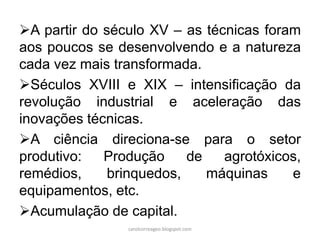 A partir do século XV – as técnicas foram
aos poucos se desenvolvendo e a natureza
cada vez mais transformada.
Séculos XVIII e XIX – intensificação da
revolução industrial e aceleração das
inovações técnicas.
A ciência direciona-se para o setor
produtivo: Produção de agrotóxicos,
remédios, brinquedos, máquinas e
equipamentos, etc.
Acumulação de capital.
carolcorreageo.blogspot.com
 