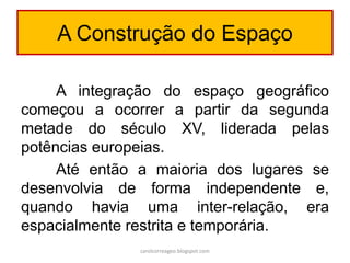 A Construção do Espaço
A integração do espaço geográfico
começou a ocorrer a partir da segunda
metade do século XV, liderada pelas
potências europeias.
Até então a maioria dos lugares se
desenvolvia de forma independente e,
quando havia uma inter-relação, era
espacialmente restrita e temporária.
carolcorreageo.blogspot.com
 
