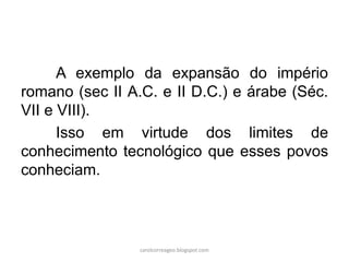 A exemplo da expansão do império
romano (sec II A.C. e II D.C.) e árabe (Séc.
VII e VIII).
Isso em virtude dos limites de
conhecimento tecnológico que esses povos
conheciam.
carolcorreageo.blogspot.com
 
