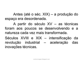 Antes (até o séc. XIX) – a produção do
espaço era desordenada.
A partir do século XV – as técnicas
foram aos poucos se desenvolvendo e a
natureza cada vez mais transformada.
Séculos XVIII e XIX – intensificação da
revolução industrial – aceleração das
inovações técnicas.
carolcorreageo.blogspot.com
 