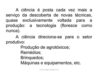 A ciência é posta cada vez mais a
serviço da descoberta de novas técnicas,
quase exclusivamente voltada para a
produção: a tecnologia (floresce como
nunca).
A ciência direciona-se para o setor
produtivo:
Produção de agrotóxicos;
Remédios;
Brinquedos;
Máquinas e equipamentos, etc.
carolcorreageo.blogspot.com
 