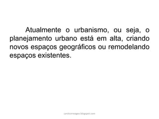 Atualmente o urbanismo, ou seja, o
planejamento urbano está em alta, criando
novos espaços geográficos ou remodelando
espaços existentes.
carolcorreageo.blogspot.com
 