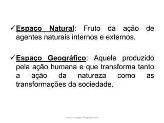 Espaço Natural: Fruto da ação de
agentes naturais internos e externos.
Espaço Geográfico: Aquele produzido
pela ação humana e que transforma tanto
a ação da natureza como as
transformações da sociedade.
carolcorreageo.blogspot.com
 