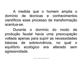 A medida que o homem amplia o
domínio de técnicas e conhecimentos
científicos esse processo de transformação
acentua-se.
Durante o domínio do modo de
produção feudal havia uma preocupação
voltada apenas para suprir as necessidades
básicas de sobrevivência, no qual o
equilíbrio ecológico era alterado sem
agressividade.
carolcorreageo.blogspot.com
 