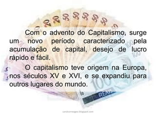Com o advento do Capitalismo, surge
um novo período caracterizado pela
acumulação de capital, desejo de lucro
rápido e fácil.
O capitalismo teve origem na Europa,
nos séculos XV e XVI, e se expandiu para
outros lugares do mundo.
carolcorreageo.blogspot.com
 