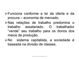 Funciona conforme a lei da oferta e da
procura – economia de mercado.
Nas relações de trabalho predomina o
trabalho assalariado. O trabalhador
“vende” seu trabalho para os donos dos
meios de produção.
No sistema capitalista, a sociedade é
baseada na divisão de classes.
carolcorreageo.blogspot.com
 