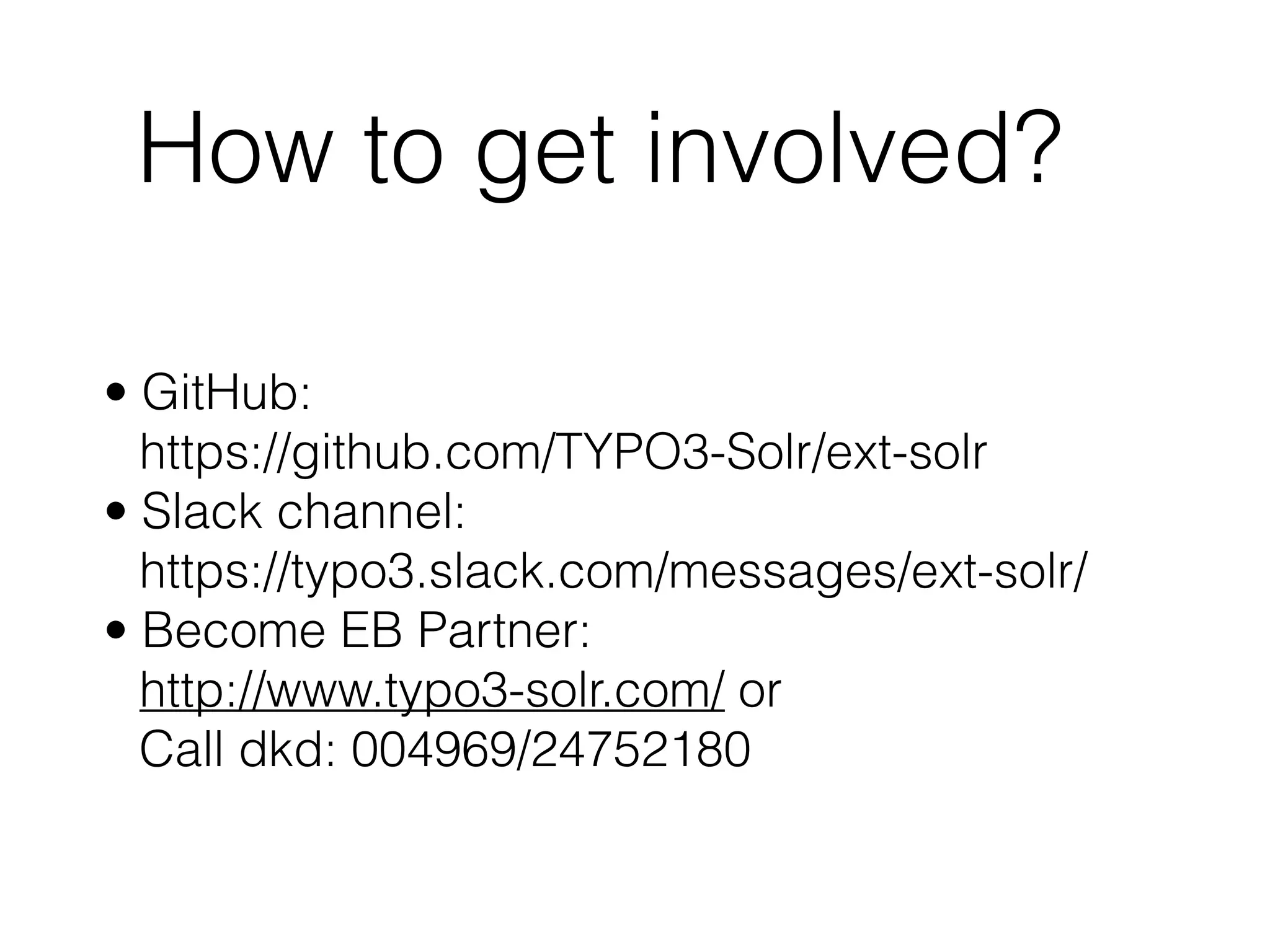 How to get involved?
• GitHub:  
https://github.com/TYPO3-Solr/ext-solr
• Slack channel:  
https://typo3.slack.com/messages/ext-solr/
• Become EB Partner:  
http://www.typo3-solr.com/ or  
Call dkd: 004969/24752180
 