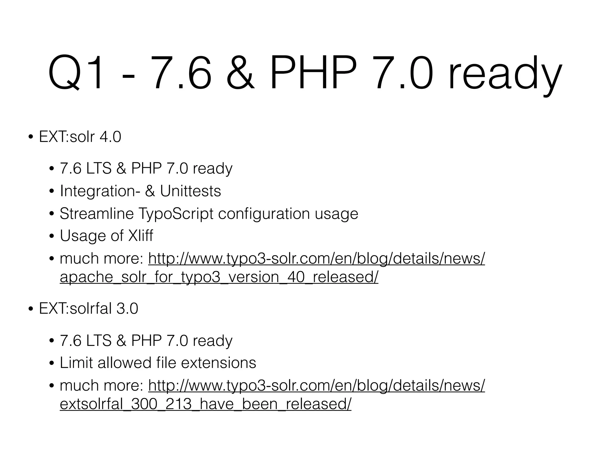 Q1 - 7.6 & PHP 7.0 ready
• EXT:solr 4.0
• 7.6 LTS & PHP 7.0 ready
• Integration- & Unittests
• Streamline TypoScript conﬁguration usage
• Usage of Xliff
• much more: http://www.typo3-solr.com/en/blog/details/news/
apache_solr_for_typo3_version_40_released/
• EXT:solrfal 3.0
• 7.6 LTS & PHP 7.0 ready
• Limit allowed ﬁle extensions
• much more: http://www.typo3-solr.com/en/blog/details/news/
extsolrfal_300_213_have_been_released/
 