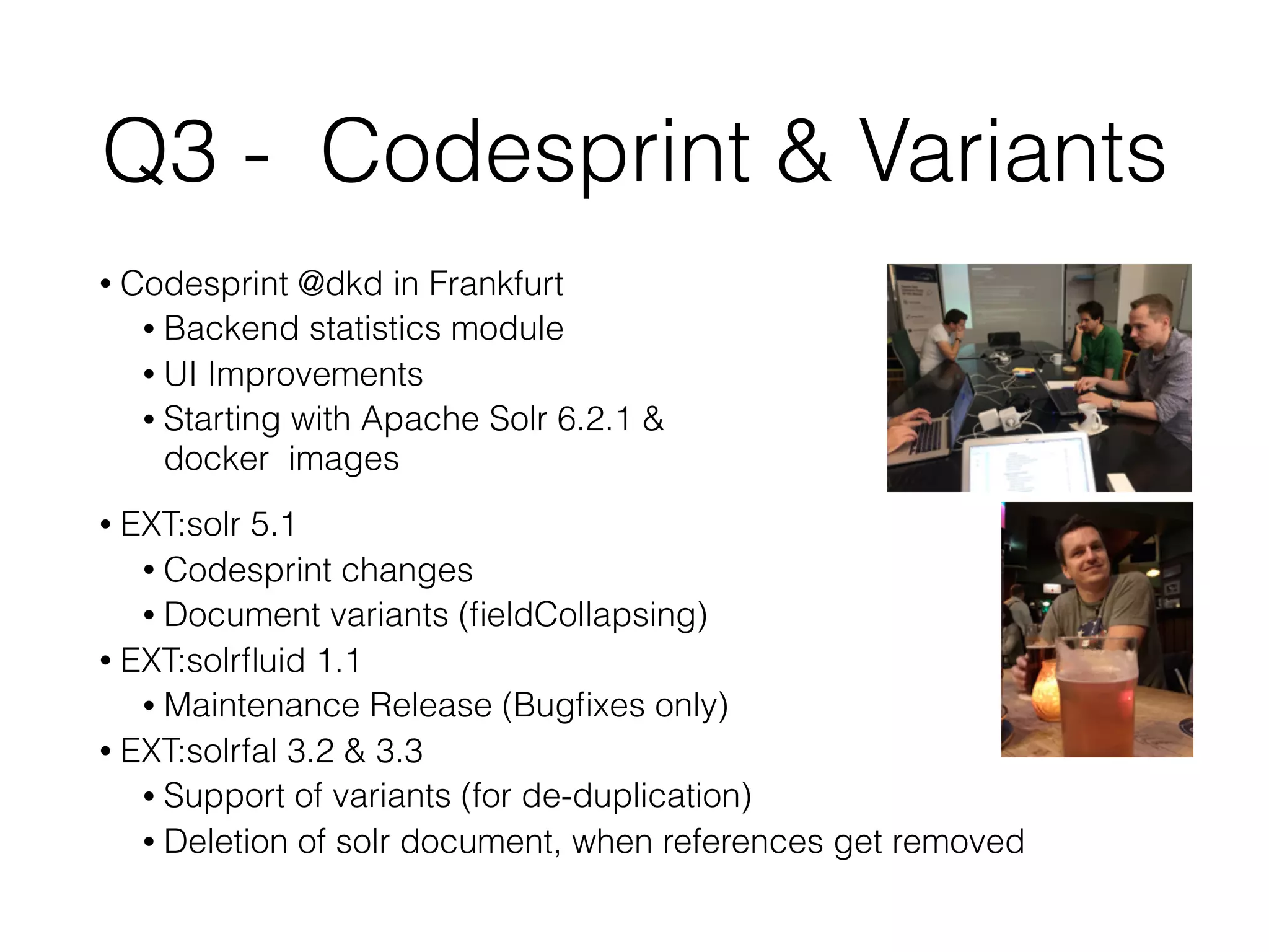 Q3 - Codesprint & Variants
• Codesprint @dkd in Frankfurt
• Backend statistics module
• UI Improvements
• Starting with Apache Solr 6.2.1 &  
docker images
• EXT:solr 5.1
• Codesprint changes
• Document variants (ﬁeldCollapsing)
• EXT:solrﬂuid 1.1
• Maintenance Release (Bugﬁxes only)
• EXT:solrfal 3.2 & 3.3
• Support of variants (for de-duplication)
• Deletion of solr document, when references get removed
 