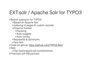 EXT:solr / Apache Solr for TYPO3
• Search extension for TYPO3
• Based on Apache Solr
• Indexing of pages & custom records
• Powerful fronted:
• Faceting
• Auto suggest
• Auto correct
• Stopwords & Synonyms
• Very fast
• Code on github: https://github.com/TYPO3-Solr/
• Web:
• http://www.typo3-solr.com/en/home/
• Financed with EB partners
 