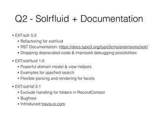 Q2 - Solrﬂuid + Documentation
• EXT:solr 5.0
• Refactoring for solrﬂuid
• RST Documentation: https://docs.typo3.org/typo3cms/extensions/solr/
• Dropping deprecated code & improved debugging possibilities
• EXT:solrﬂuid 1.0
• Powerful domain model & view helpers
• Examples for ajaxiﬁed search
• Flexible parsing and rendering for facets
• EXT:solrfal 3.1
• Exclude handling for folders in RecordContext
• Bugﬁxes
• Introduced travis-ci.com
 