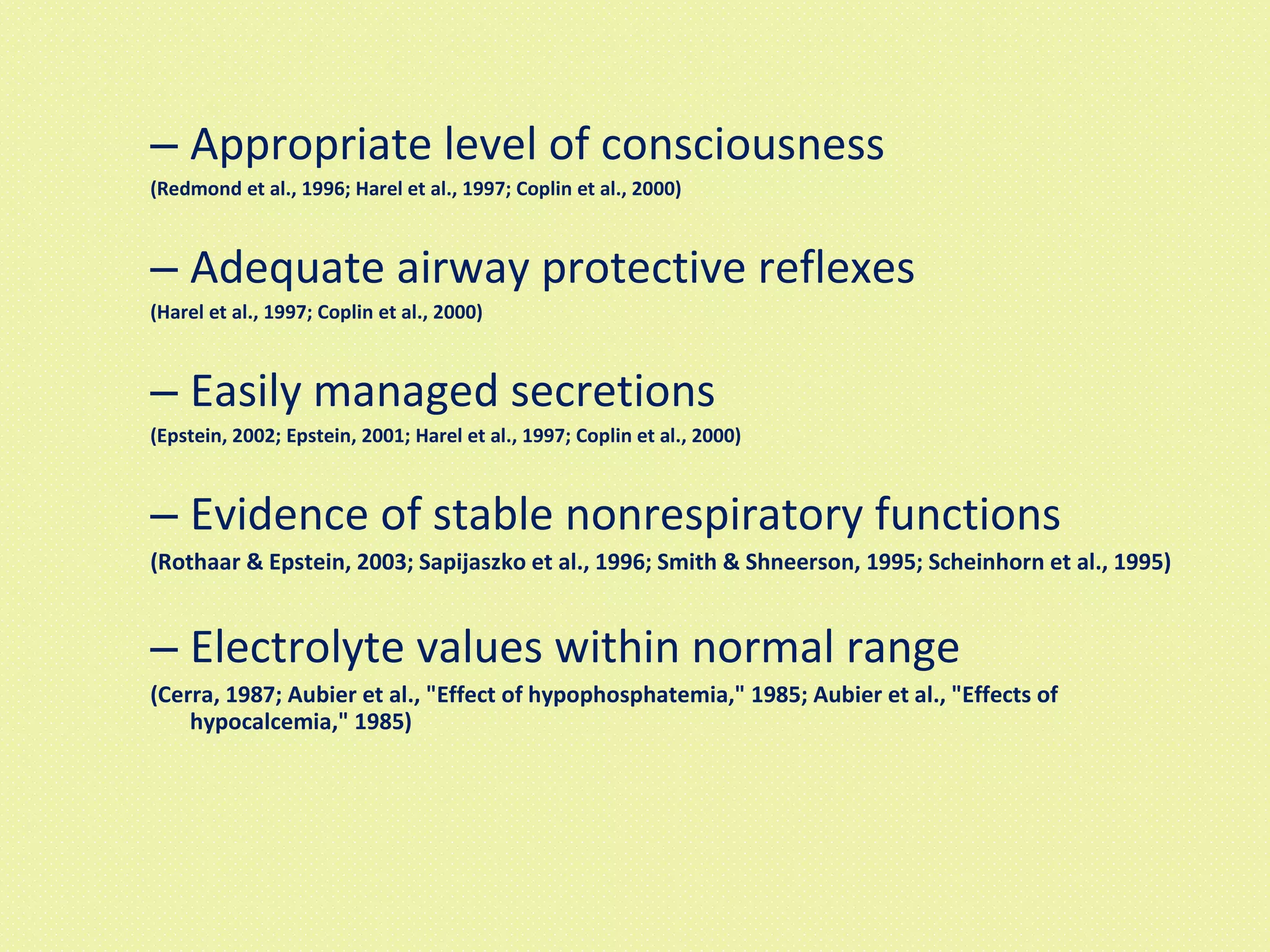 Appropriate level of consciousness   (Redmond et al., 1996; Harel et al., 1997; Coplin et al., 2000) Adequate airway protective reflexes  (Harel et al., 1997; Coplin et al., 2000) Easily managed secretions  (Epstein, 2002; Epstein, 2001; Harel et al., 1997; Coplin et al., 2000) Evidence of stable nonrespiratory functions  (Rothaar & Epstein, 2003; Sapijaszko et al., 1996; Smith & Shneerson, 1995; Scheinhorn et al., 1995) Electrolyte values within normal range  (Cerra, 1987; Aubier et al., "Effect of hypophosphatemia," 1985; Aubier et al., "Effects of hypocalcemia," 1985) 