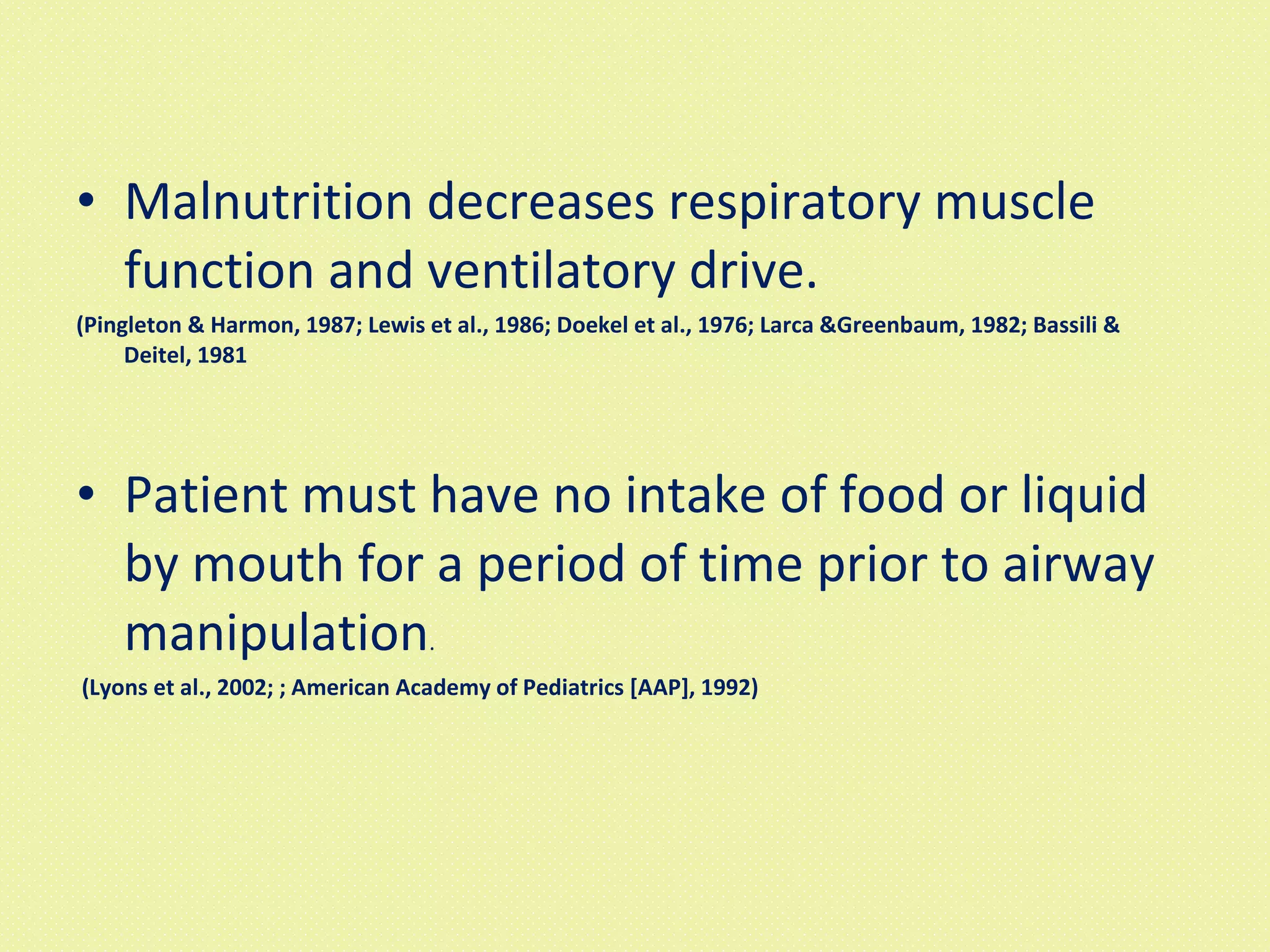 Malnutrition decreases respiratory muscle function and ventilatory drive. (Pingleton & Harmon, 1987; Lewis et al., 1986; Doekel et al., 1976; Larca &Greenbaum, 1982; Bassili & Deitel, 1981  Patient must have no intake of food or liquid by mouth for a period of time prior to airway manipulation . (Lyons et al., 2002; ; American Academy of Pediatrics [AAP], 1992)   