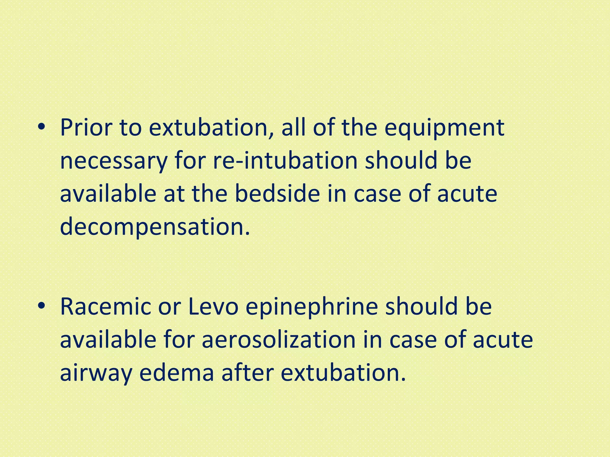 Prior to extubation, all of the equipment necessary for re-intubation should be available at the bedside in case of acute decompensation.  Racemic or Levo epinephrine should be available for aerosolization in case of acute airway edema after extubation.  