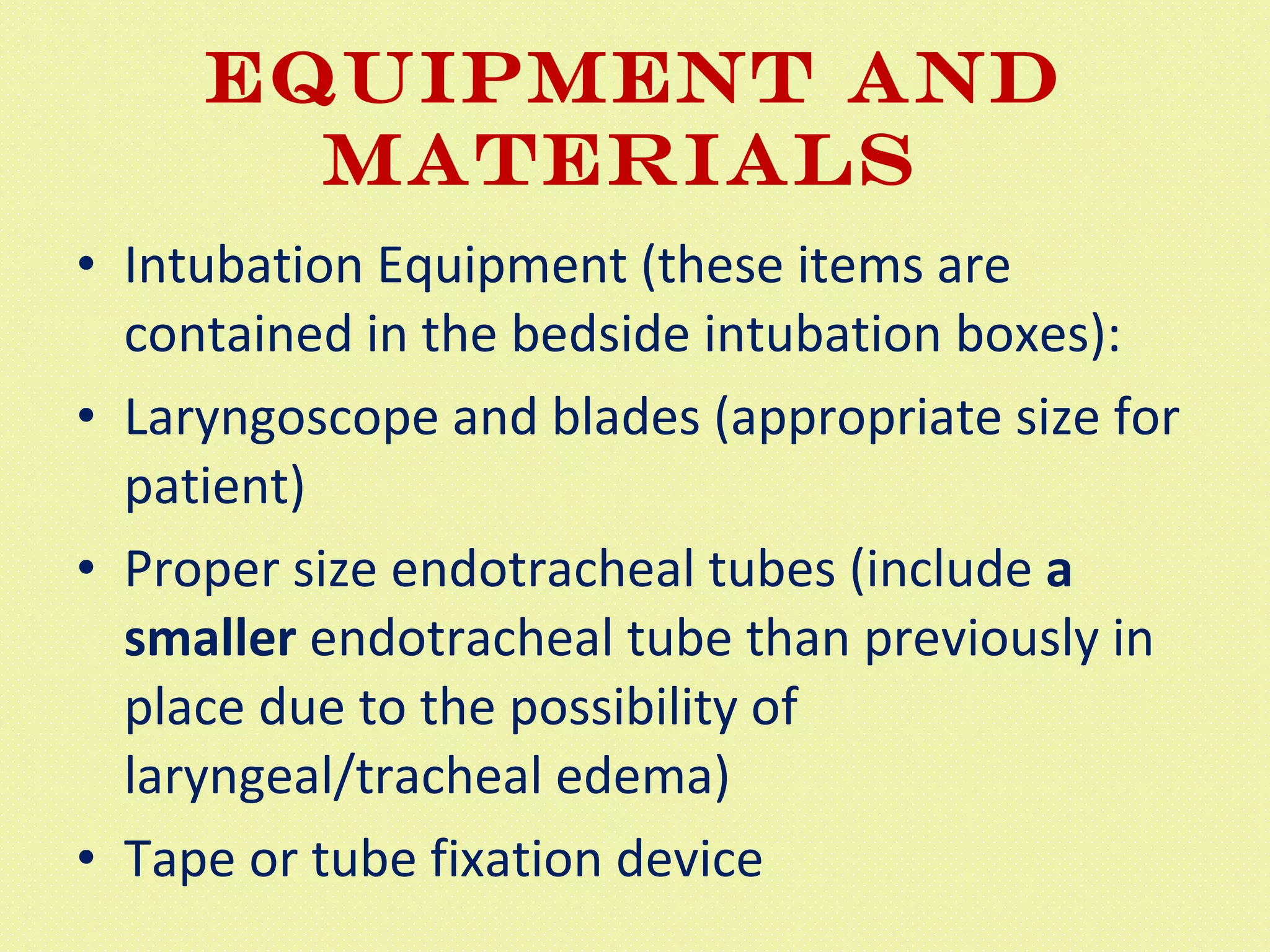 EQUIPMENT AND MATERIALS  Intubation Equipment (these items are contained in the bedside intubation boxes):  Laryngoscope and blades (appropriate size for patient)  Proper size endotracheal tubes (include  a smaller  endotracheal tube than previously in place due to the possibility of laryngeal/tracheal edema)  Tape or tube fixation device  