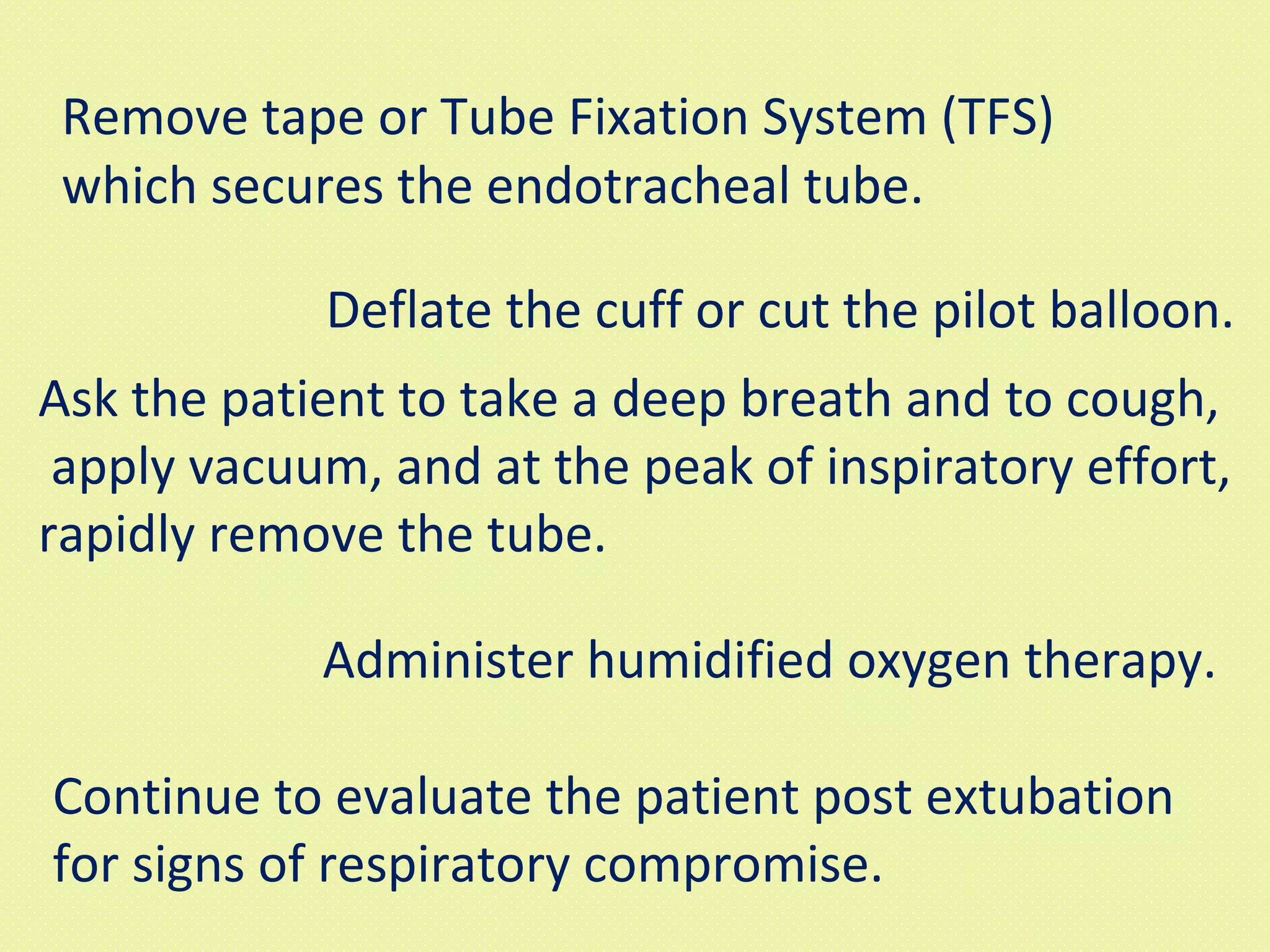 Remove tape or Tube Fixation System (TFS) which secures the endotracheal tube.  Deflate the cuff or cut the pilot balloon.  Ask the patient to take a deep breath and to cough, apply vacuum, and at the peak of inspiratory effort,  rapidly remove the tube.  Administer humidified oxygen therapy.  Continue to evaluate the patient post extubation  for signs of respiratory compromise.  