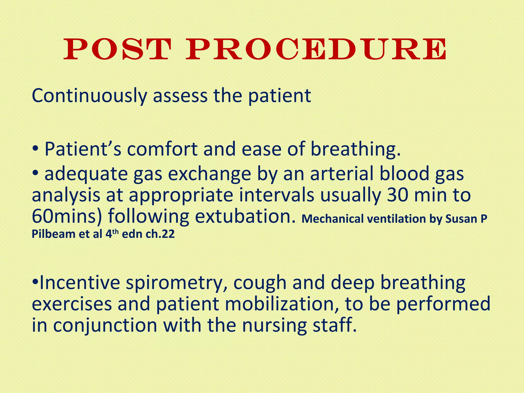 POST PROCEDURE  Continuously assess the patient Patient’s comfort and ease of breathing. adequate gas exchange by an arterial blood gas analysis at appropriate intervals usually 30 min to 60mins) following extubation.  Mechanical ventilation by Susan P Pilbeam et al 4 th  edn ch.22 Incentive spirometry, cough and deep breathing exercises and patient mobilization, to be performed in conjunction with the nursing staff.  