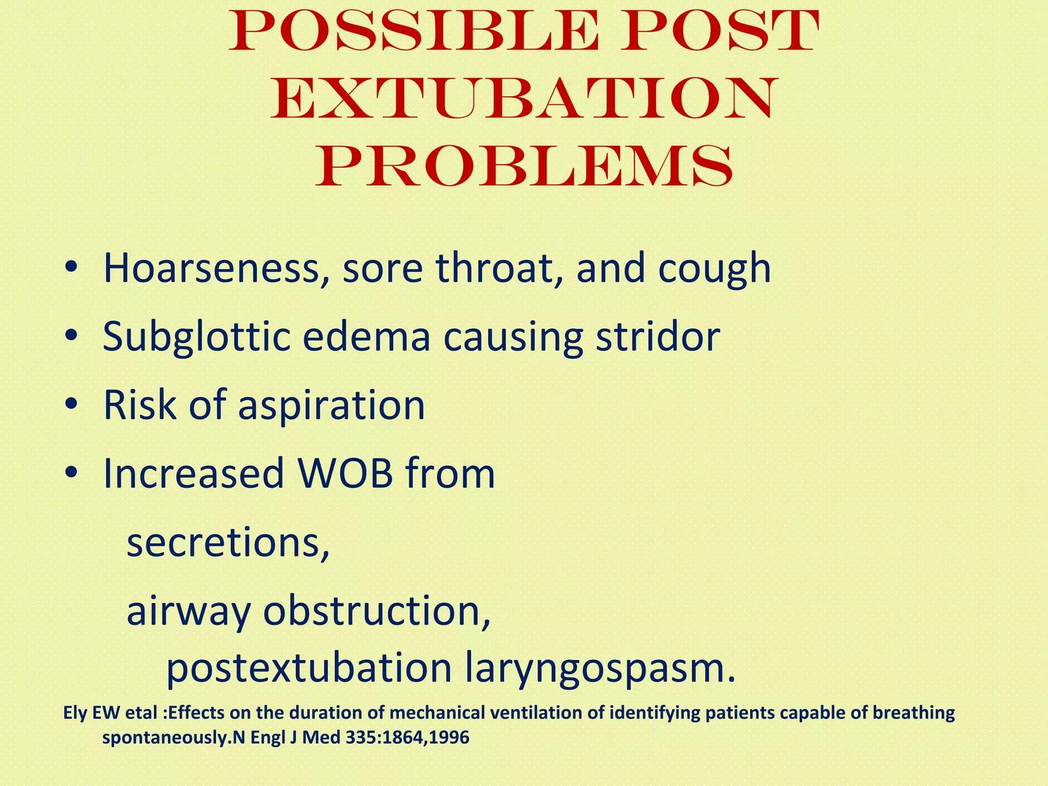 Possible post extubation problems Hoarseness, sore throat, and cough  Subglottic edema causing stridor Risk of aspiration  Increased WOB from secretions,  airway obstruction,   postextubation laryngospasm. Ely EW etal :Effects on the duration of mechanical ventilation of identifying patients capable of breathing spontaneously.N Engl J Med 335:1864,1996 