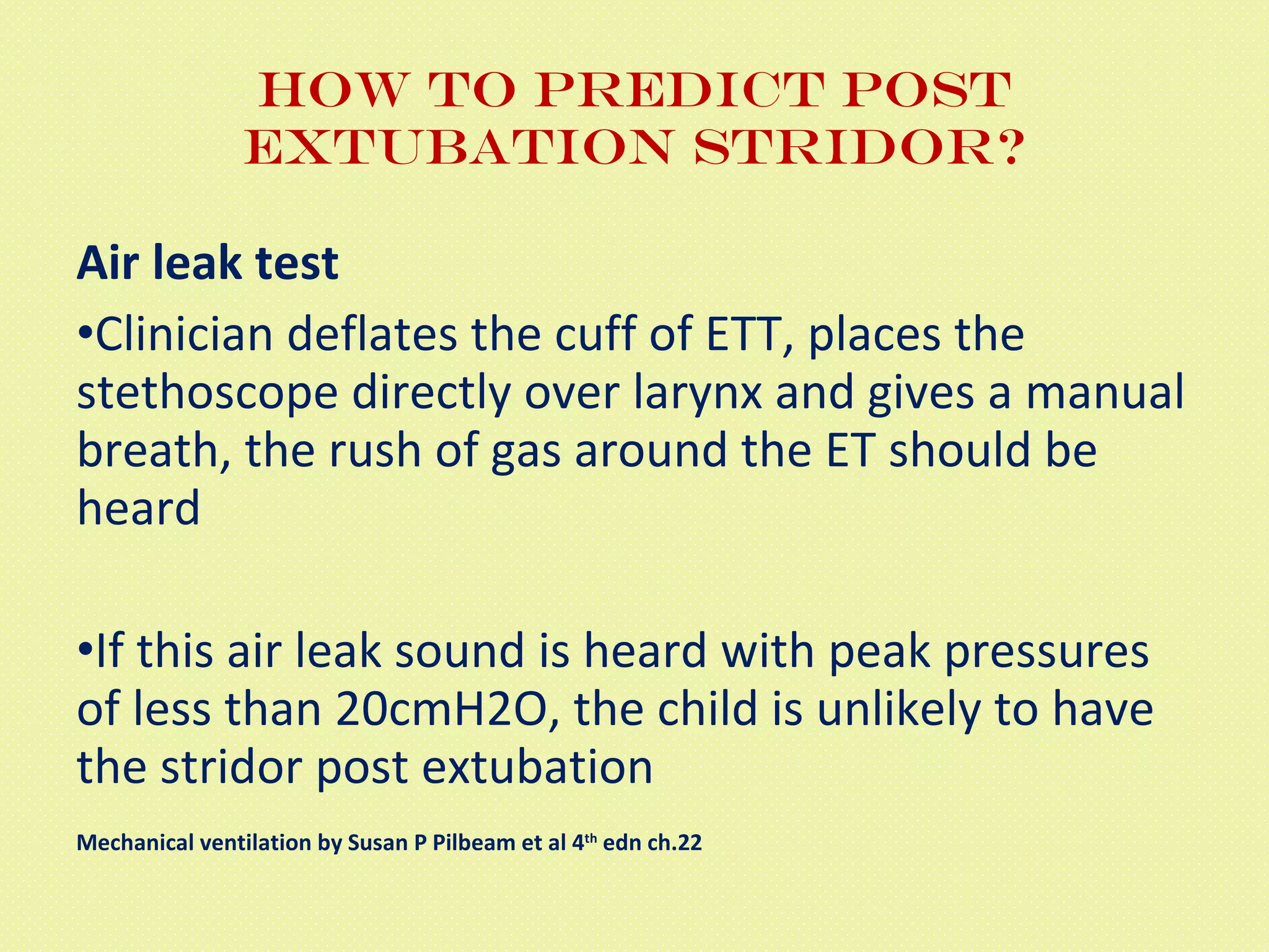 How to predict post extubation stridor? Air leak test Clinician deflates the cuff of ETT, places the stethoscope directly over larynx and gives a manual breath, the rush of gas around the ET should be heard If this air leak sound is heard with peak pressures of less than 20cmH2O, the child is unlikely to have the stridor post extubation Mechanical ventilation by Susan P Pilbeam et al 4 th  edn ch.22 