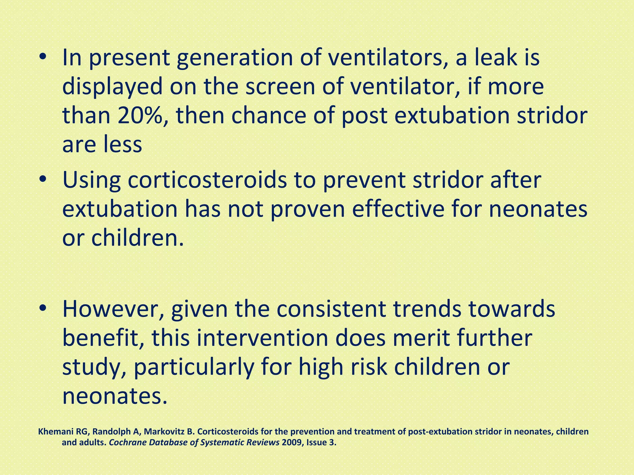 In present generation of ventilators, a leak is displayed on the screen of ventilator, if more than 20%, then chance of post extubation stridor are less Using corticosteroids to prevent stridor after extubation has not proven effective for neonates or children.  However, given the consistent trends towards benefit, this intervention does merit further study, particularly for high risk children or neonates.  Khemani RG, Randolph A, Markovitz B. Corticosteroids for the prevention and treatment of post-extubation stridor in neonates, children and adults.  Cochrane Database of Systematic Reviews  2009, Issue 3. 