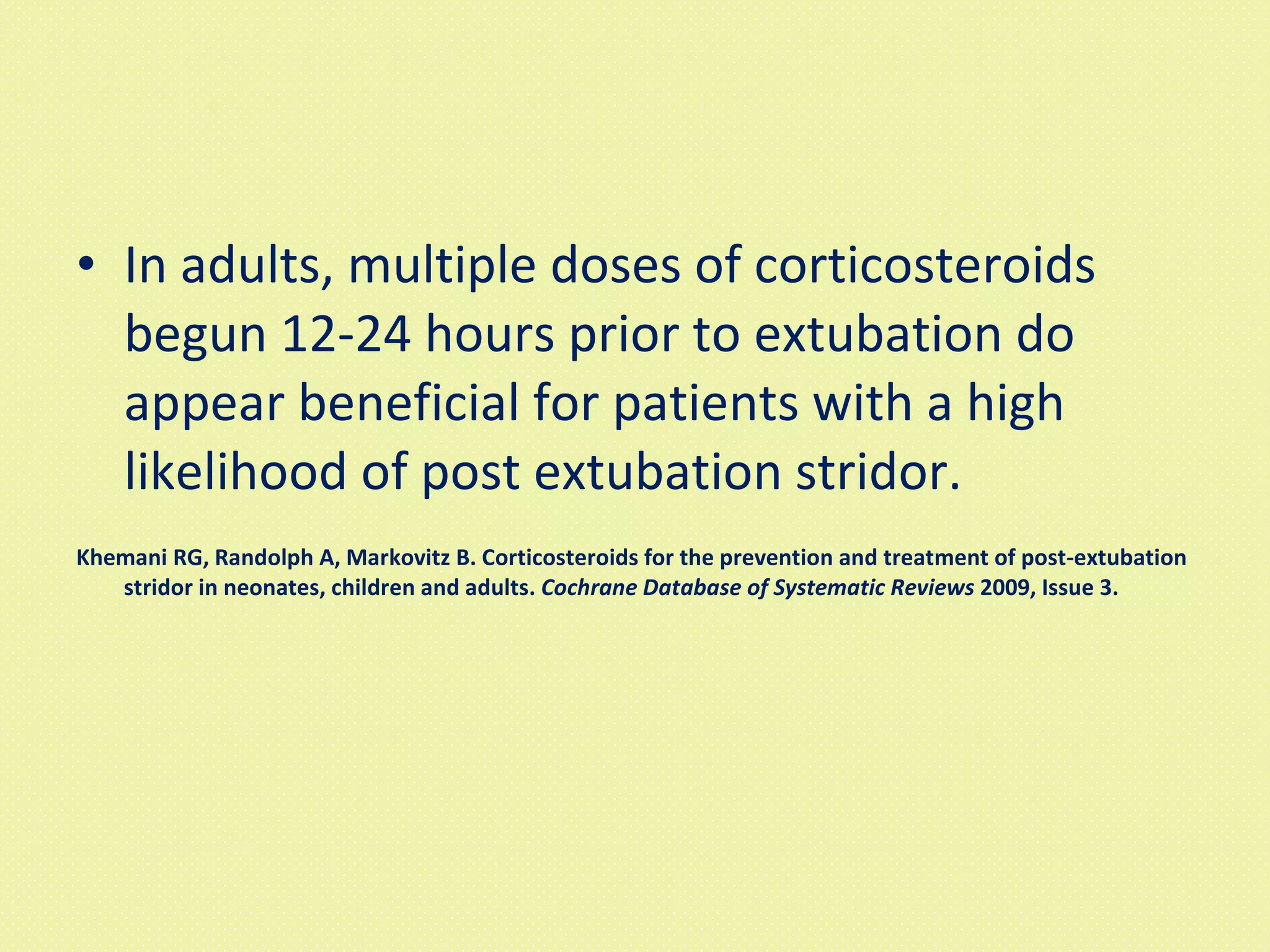 In adults, multiple doses of corticosteroids begun 12-24 hours prior to extubation do appear beneficial for patients with a high likelihood of post extubation stridor. Khemani RG, Randolph A, Markovitz B. Corticosteroids for the prevention and treatment of post-extubation stridor in neonates, children and adults.  Cochrane Database of Systematic Reviews  2009, Issue 3. 
