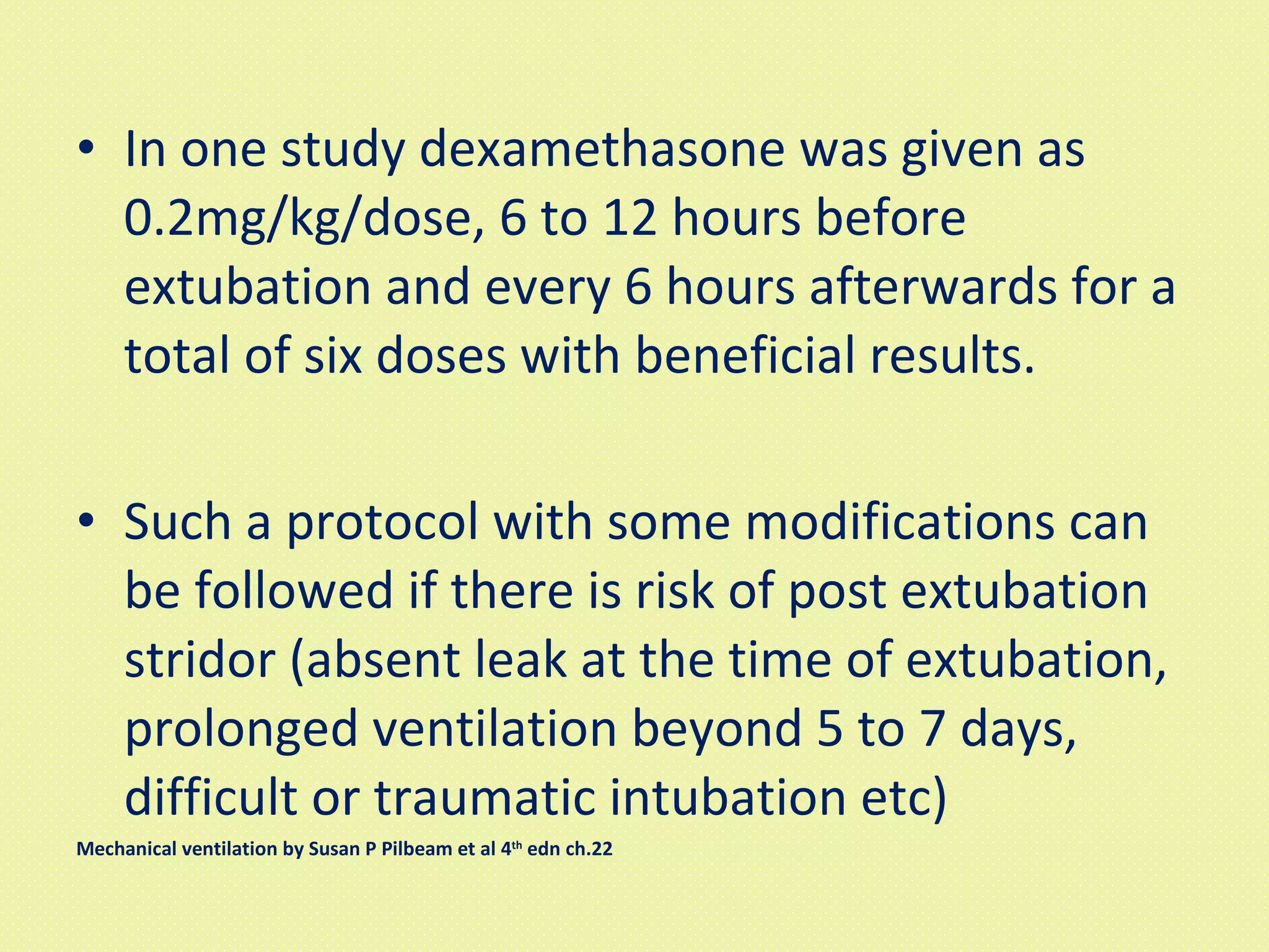 In one study dexamethasone was given as 0.2mg/kg/dose, 6 to 12 hours before extubation and every 6 hours afterwards for a total of six doses with beneficial results. Such a protocol with some modifications can be followed if there is risk of post extubation stridor (absent leak at the time of extubation, prolonged ventilation beyond 5 to 7 days, difficult or traumatic intubation etc)  Mechanical ventilation by Susan P Pilbeam et al 4 th  edn ch.22 