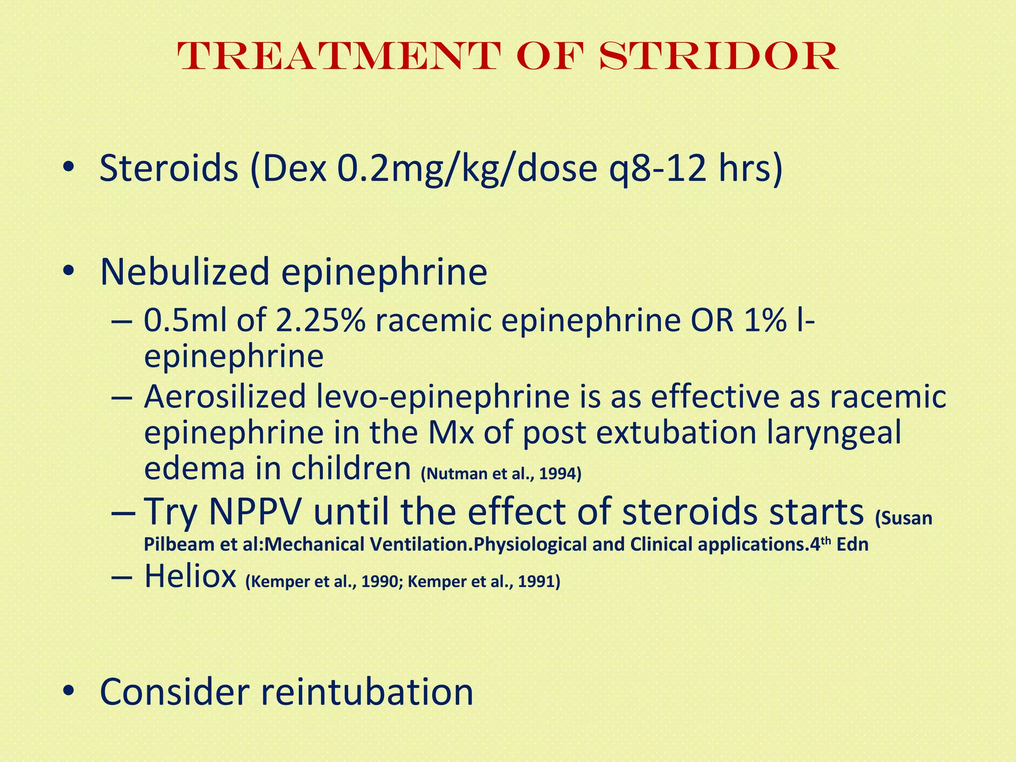 Treatment of Stridor Steroids (Dex 0.2mg/kg/dose q8-12 hrs) Nebulized epinephrine 0.5ml of 2.25% racemic epinephrine OR 1% l-epinephrine Aerosilized levo-epinephrine is as effective as racemic epinephrine in the Mx of post extubation laryngeal edema in children  (Nutman et al., 1994) Try NPPV until the effect of steroids starts  (Susan Pilbeam et al:Mechanical Ventilation.Physiological and Clinical applications.4 th  Edn Heliox  (Kemper et al., 1990; Kemper et al., 1991) Consider reintubation 