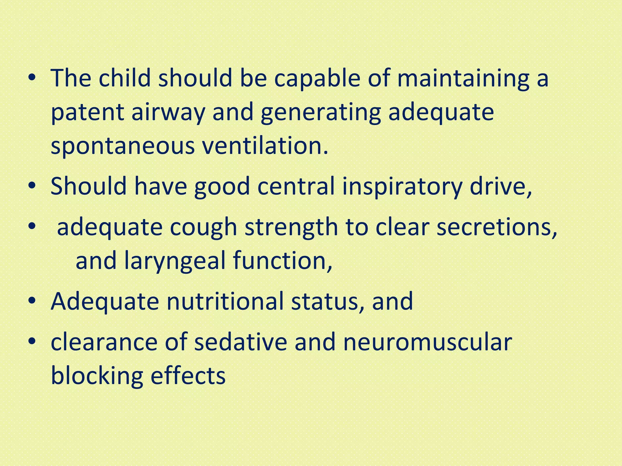The child should be capable of maintaining a patent airway and generating adequate spontaneous ventilation.  Should have good central inspiratory drive, adequate cough strength to clear secretions,  and laryngeal function,  Adequate nutritional status, and  clearance of sedative and neuromuscular blocking effects 