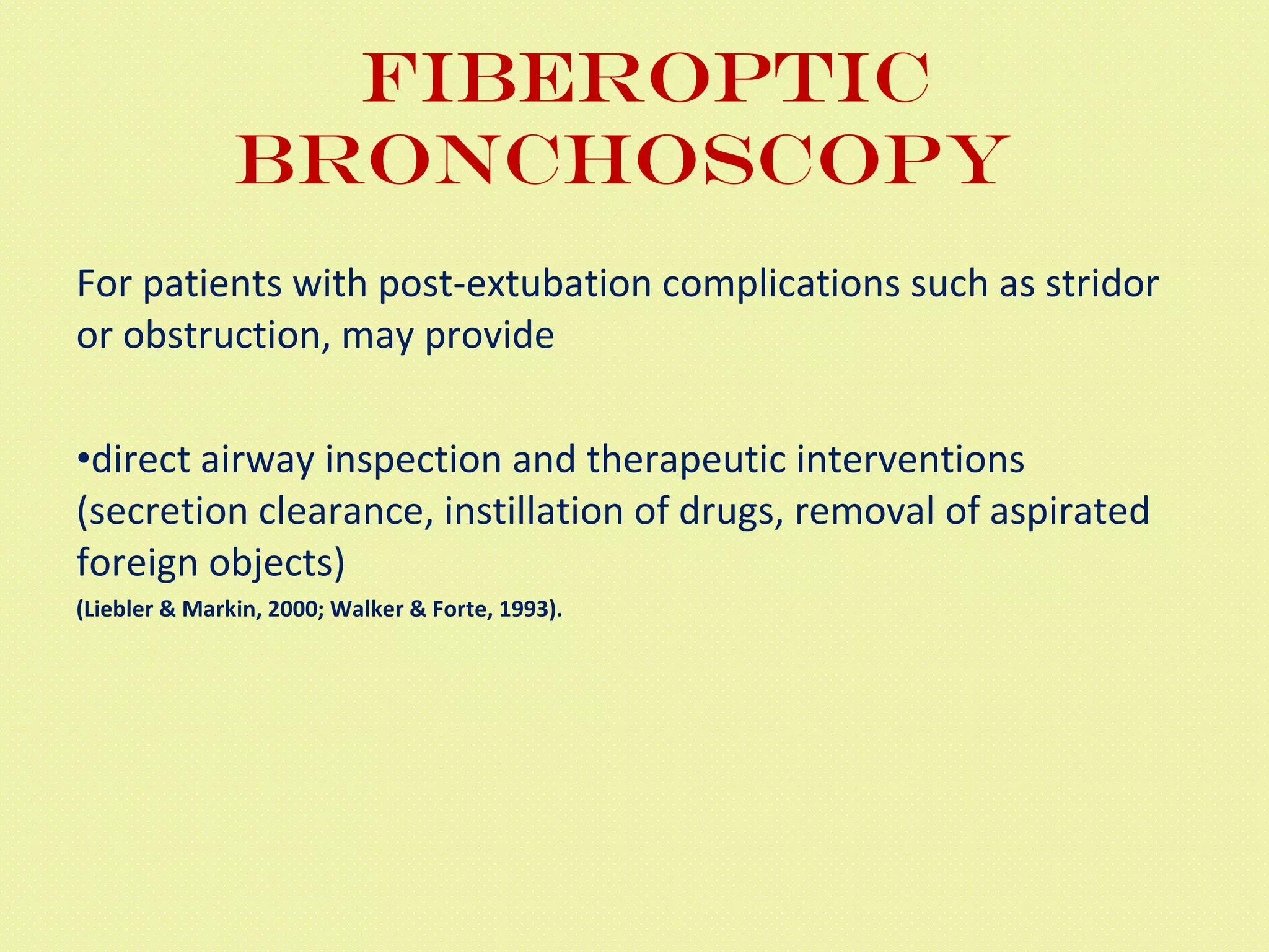 Fiberoptic bronchoscopy  For patients with post-extubation complications such as stridor or obstruction, may provide  direct airway inspection and therapeutic interventions (secretion clearance, instillation of drugs, removal of aspirated foreign objects)  (Liebler & Markin, 2000; Walker & Forte, 1993). 