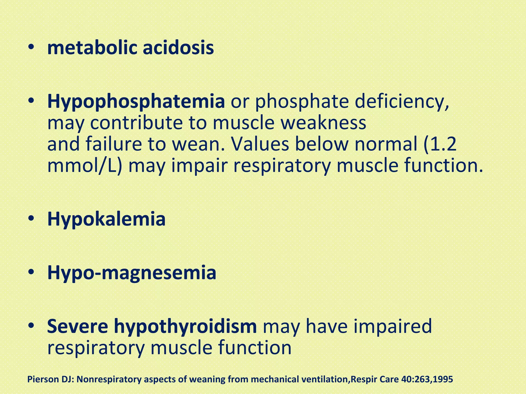 metabolic acidosis Hypophosphatemia  or phosphate deficiency, may contribute to muscle weakness and failure to wean. Values below normal (1.2 mmol/L) may impair respiratory muscle function. Hypokalemia Hypo-magnesemia  Severe hypothyroidism  may have impaired respiratory muscle function Pierson DJ: Nonrespiratory aspects of weaning from mechanical ventilation,Respir Care 40:263,1995  