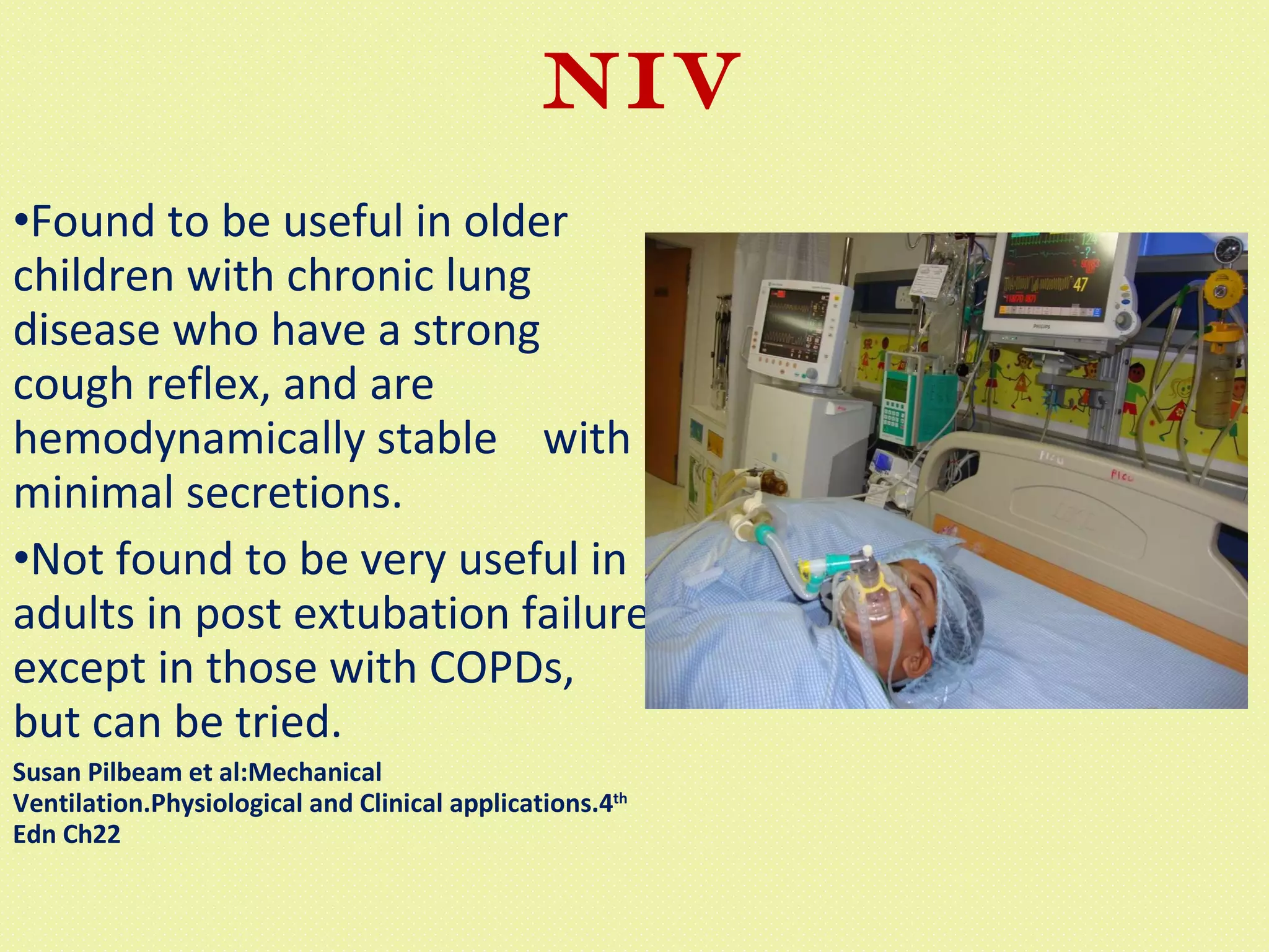 NIV Found to be useful in older children with chronic lung disease who have a strong cough reflex, and are hemodynamically stable  with minimal secretions. Not found to be very useful in adults in post extubation failure except in those with COPDs, but can be tried. Susan Pilbeam et al:Mechanical Ventilation.Physiological and Clinical applications.4 th  Edn Ch22 
