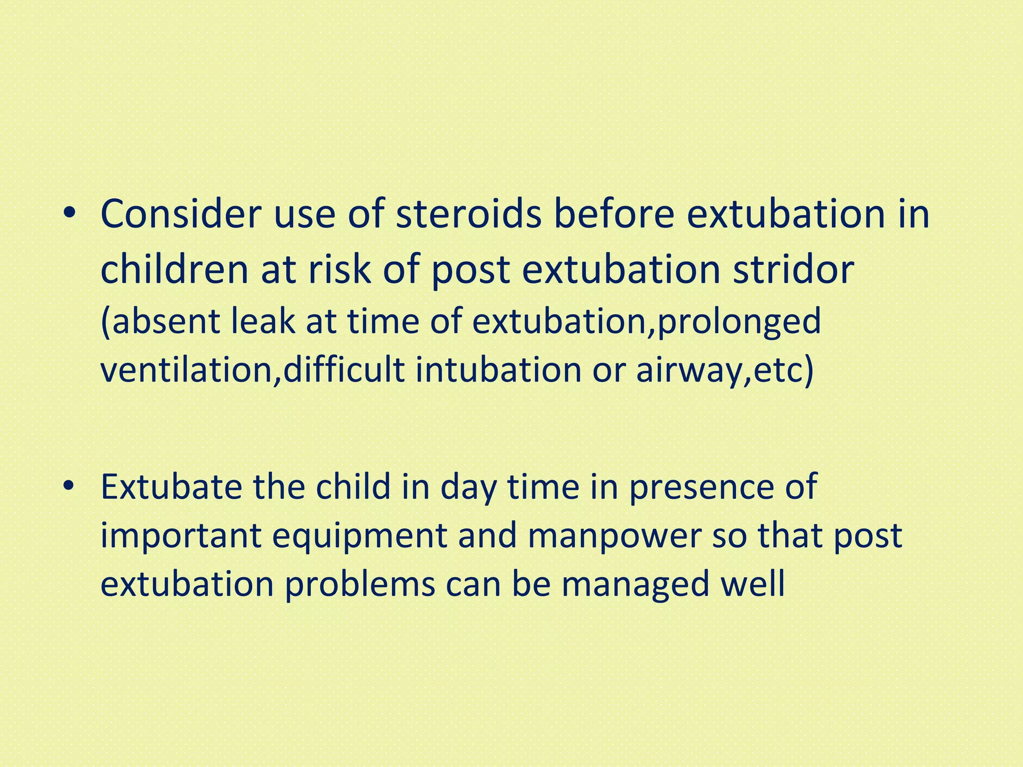 Consider use of steroids before extubation in children at risk of post extubation stridor  (absent leak at time of extubation,prolonged ventilation,difficult intubation or airway,etc) Extubate the child in day time in presence of important equipment and manpower so that post extubation problems can be managed well 